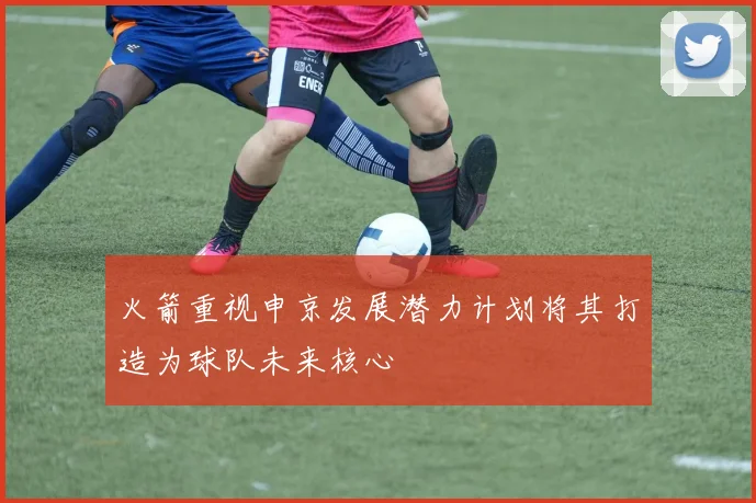 火箭重视申京发展潜力计划将其打造为球队未来核心