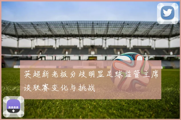 英超新老板分歧明显足球监管主席谈联赛变化与挑战