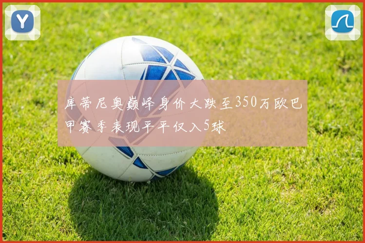 库蒂尼奥巅峰身价大跌至350万欧巴甲赛季表现平平仅入5球