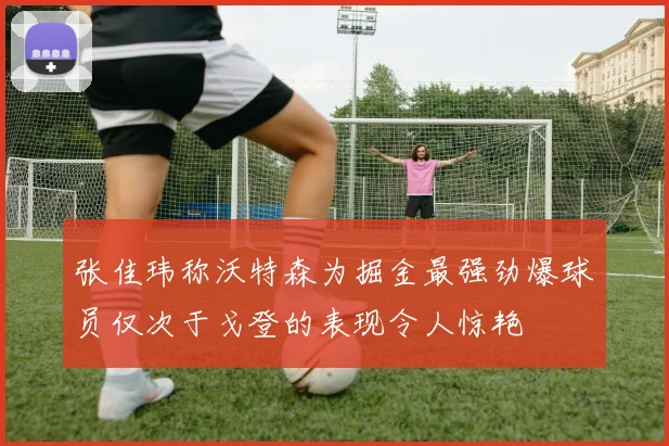 张佳玮称沃特森为掘金最强劲爆球员仅次于戈登的表现令人惊艳