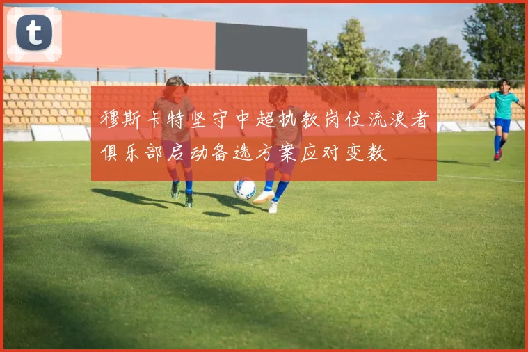 穆斯卡特坚守中超执教岗位流浪者俱乐部启动备选方案应对变数