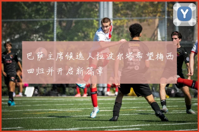 巴萨主席候选人拉波尔塔希望梅西回归并开启新篇章