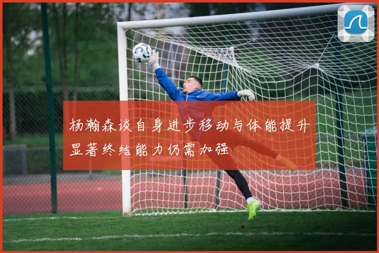 杨瀚森谈自身进步移动与体能提升显著终结能力仍需加强