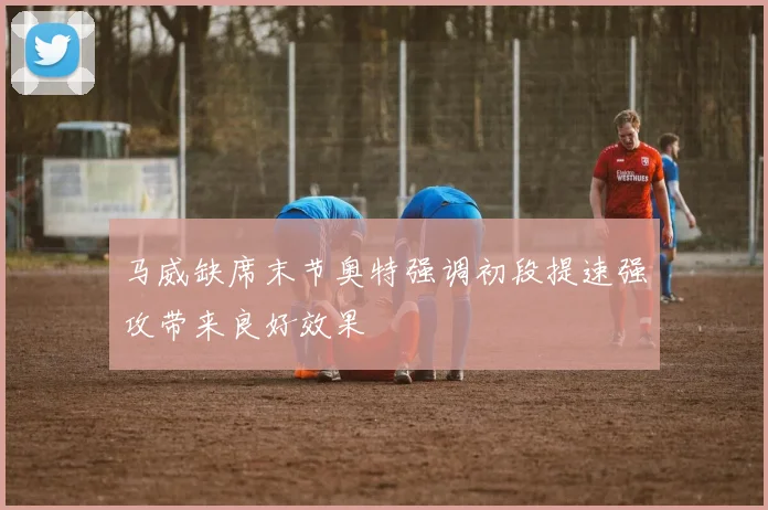 马威缺席末节奥特强调初段提速强攻带来良好效果