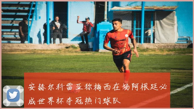 安赫尔科雷亚称梅西在场阿根廷必成世界杯夺冠热门球队