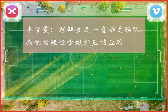 李梦雯：朝鲜女足一直都是强队，我们边路也会做相应的应对