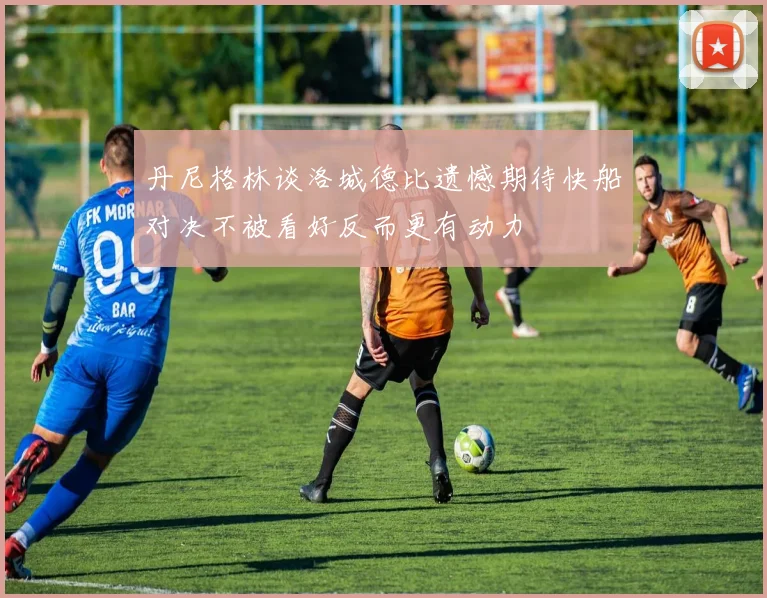 丹尼格林谈洛城德比遗憾期待快船对决不被看好反而更有动力