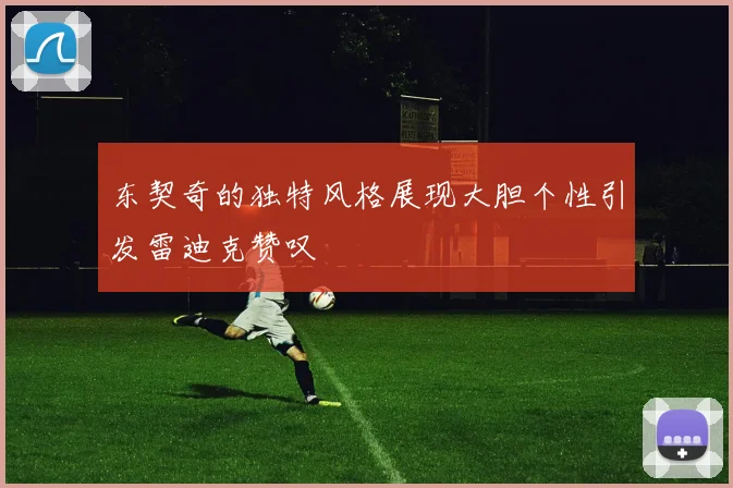东契奇的独特风格展现大胆个性引发雷迪克赞叹