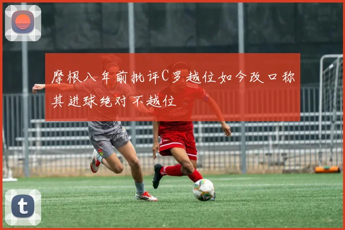 摩根八年前批评C罗越位如今改口称其进球绝对不越位