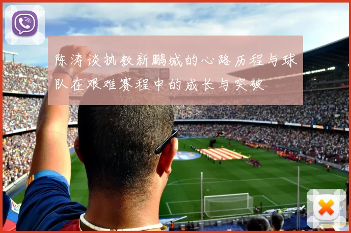 陈涛谈执教新鹏城的心路历程与球队在艰难赛程中的成长与突破