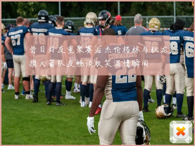 昔日好友重聚赛后杰伦格林与狄龙携火箭队友畅谈欢笑温情瞬间