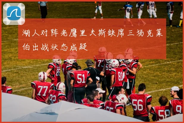 湖人对阵老鹰里夫斯缺席三场克莱伯出战状态成疑