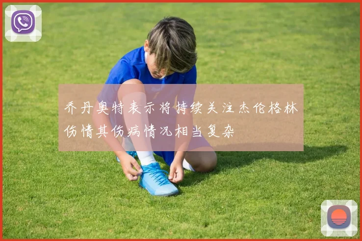 乔丹奥特表示将持续关注杰伦格林伤情其伤病情况相当复杂