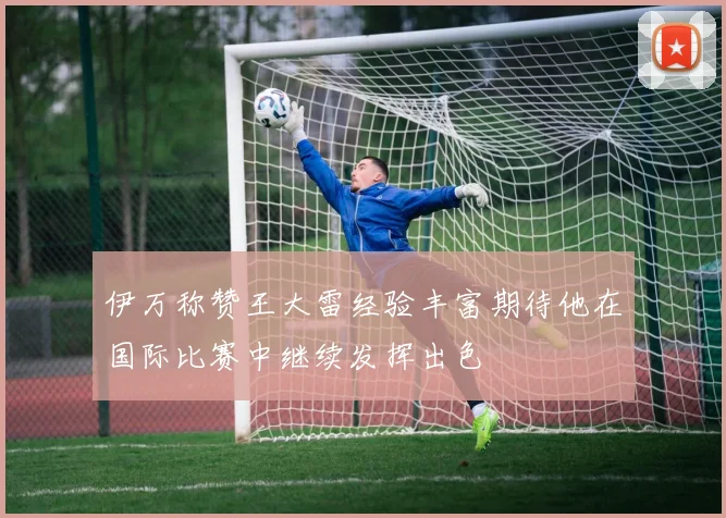 伊万称赞王大雷经验丰富期待他在国际比赛中继续发挥出色