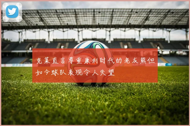 克莱直言尊重康利时代的老灰熊但如今球队表现令人失望