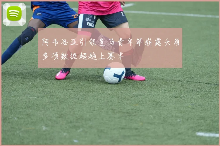 阿韦洛亚引领皇马青年军崭露头角多项数据超越上赛季
