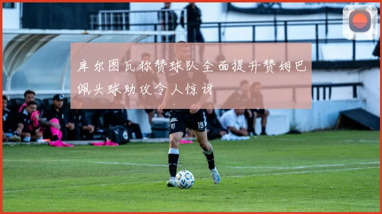 库尔图瓦称赞球队全面提升赞姆巴佩头球助攻令人惊讶