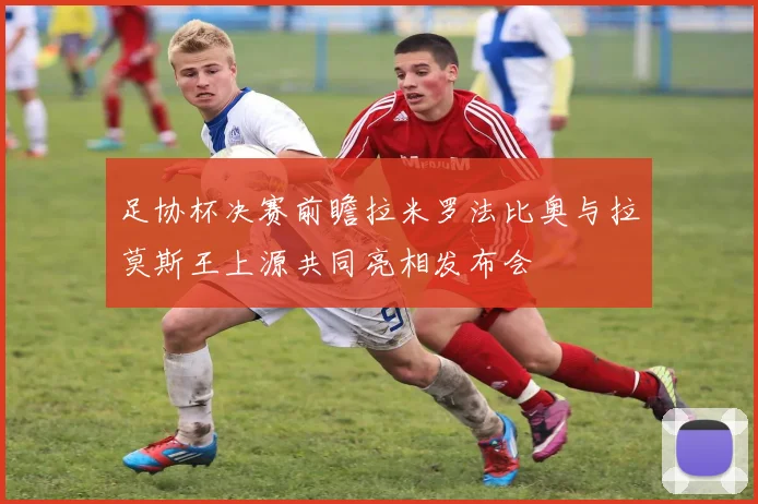 足协杯决赛前瞻拉米罗法比奥与拉莫斯王上源共同亮相发布会