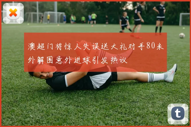 澳超门将惊人失误送大礼对手80米外解围意外进球引发热议
